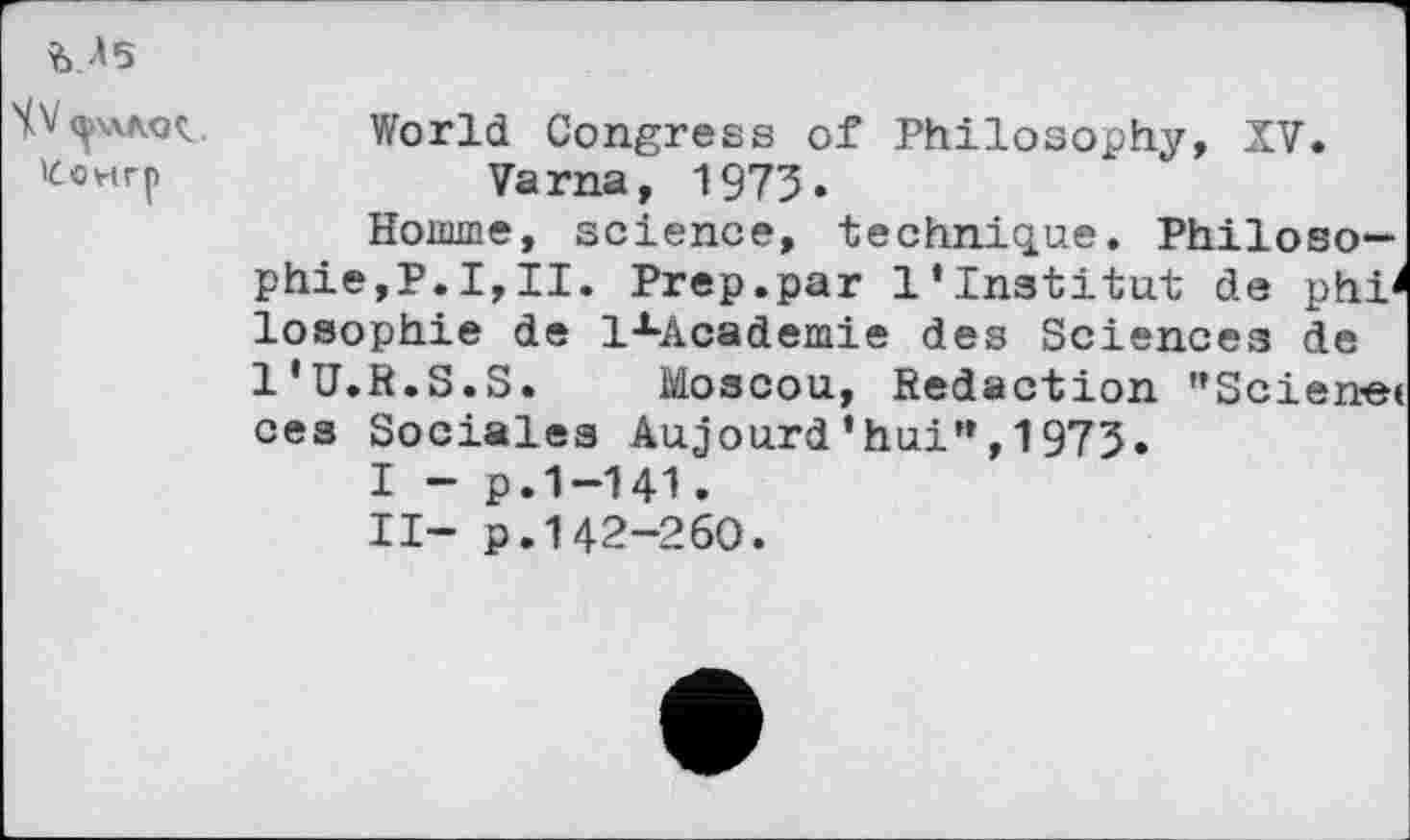 ﻿M5
World Congress of Philosophy, XV. fcewrp	Varna, 1973»
Homme, science, technique. Philosophie,?.I,II. Prep.par l’institut de phi^ losophie de lxAcademie des Sciences de l'U.R.S.S. Moscou, Redaction "Scienet ces Sociales Aujourd'hui”,1973.
I - p.1-141.
II- p.142-260.